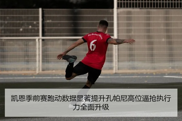 凯恩季前赛跑动数据显著提升孔帕尼高位逼抢执行力全面升级
